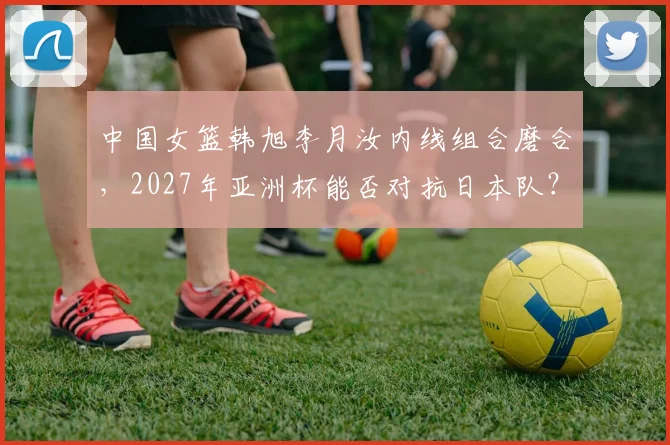 中国女篮韩旭李月汝内线组合磨合,2027年亚洲杯能否对抗日本队?