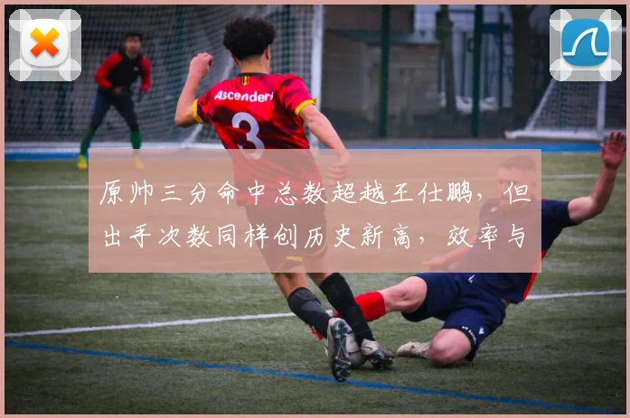原帅三分命中总数超越王仕鹏,但出手次数同样创历史新高,效率与产量谁更重要