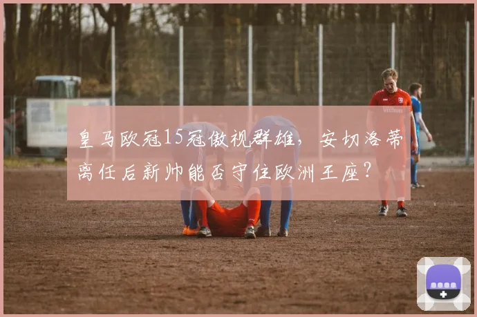 皇马欧冠15冠傲视群雄,安切洛蒂离任后新帅能否守住欧洲王座?