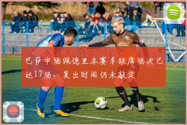 巴萨中场佩德里本赛季缺席场次已达17场，复出时间仍未敲定