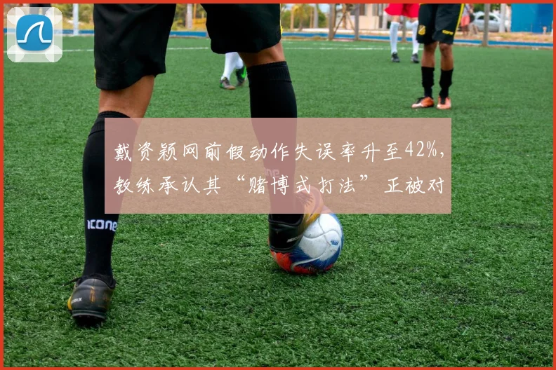 戴资颖网前假动作失误率升至42%,教练承认其“赌博式打法”正被对手录像分析破解