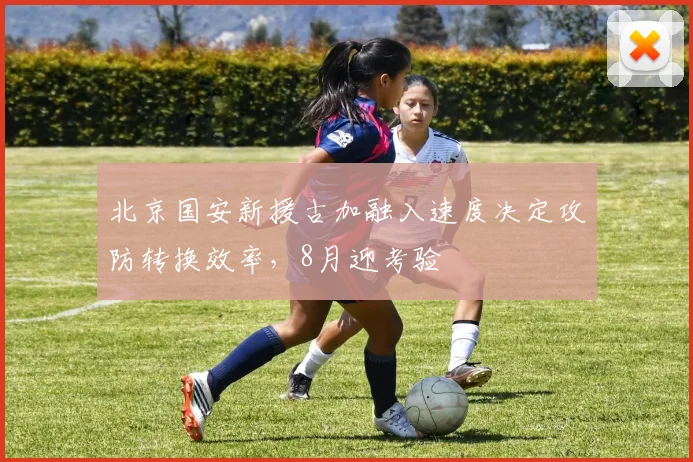 北京国安新援古加融入速度决定攻防转换效率,8月迎考验