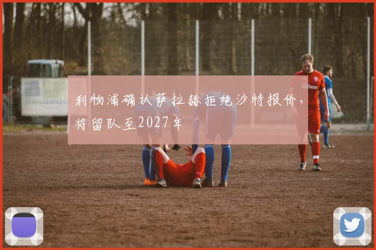 利物浦确认萨拉赫拒绝沙特报价，将留队至2027年